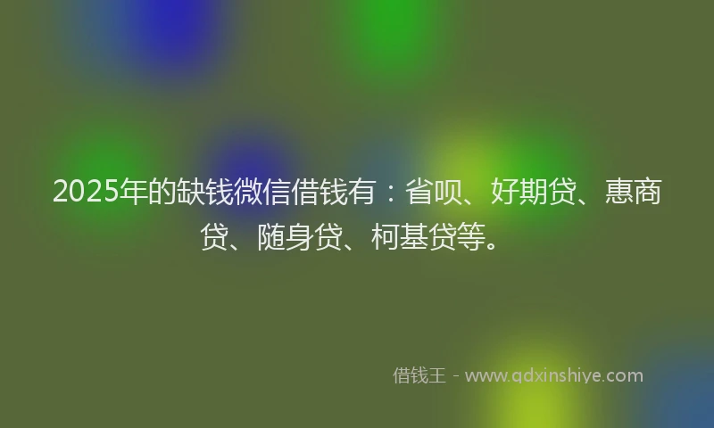 2025年的缺钱微信借钱有：省呗、好期贷、惠商贷、随身贷、柯基贷等。