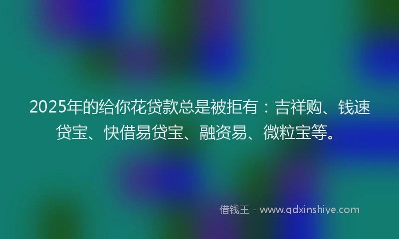 2025年的给你花贷款总是被拒有：吉祥购、钱速贷宝、快借易贷宝、融资易、微粒宝等。
