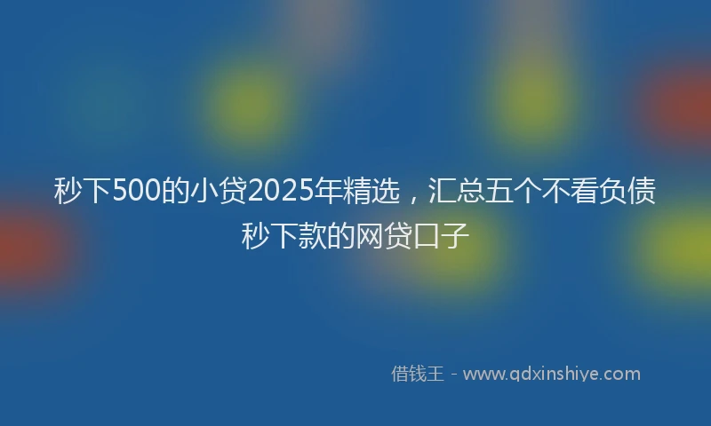 秒下500的小贷2025年精选，汇总五个不看负债秒下款的网贷口子