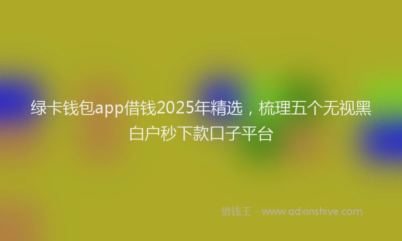绿卡钱包app借钱2025年精选，梳理五个无视黑白户秒下款口子平台