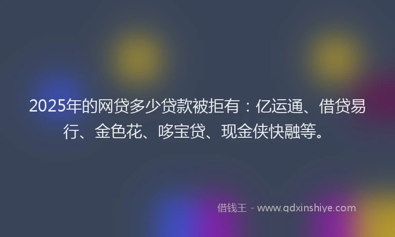 2025年的网贷多少贷款被拒有：亿运通、借贷易行、金色花、哆宝贷、现金侠快融等。