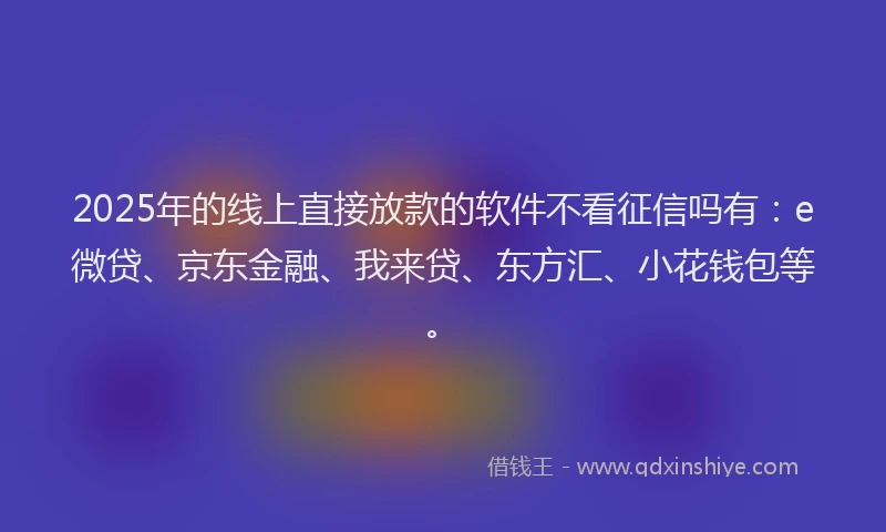 2025年的线上直接放款的软件不看征信吗有：e微贷、京东金融、我来贷、东方汇、小花钱包等。