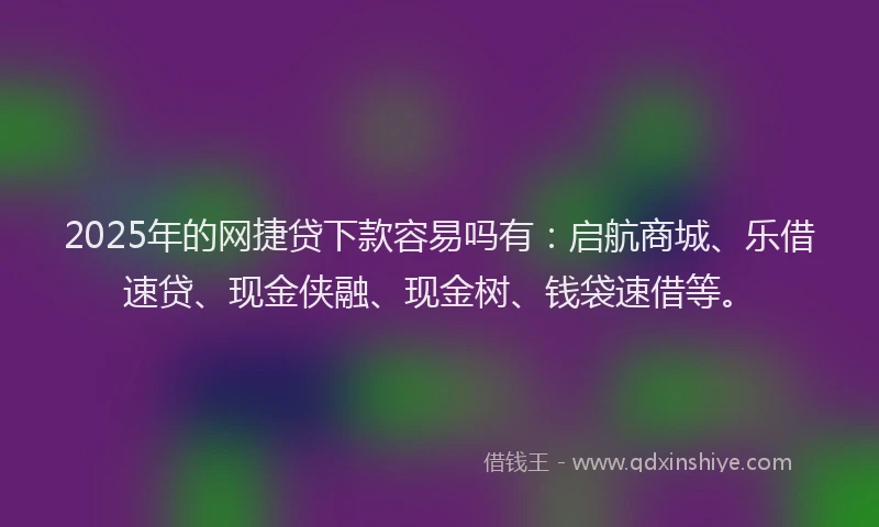 2025年的网捷贷下款容易吗有：启航商城、乐借速贷、现金侠融、现金树、钱袋速借等。