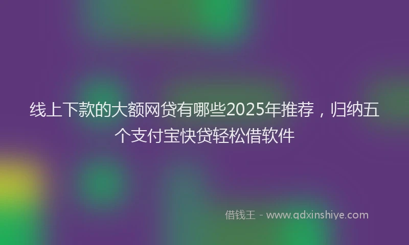 线上下款的大额网贷有哪些2025年推荐，归纳五个支付宝快贷轻松借软件