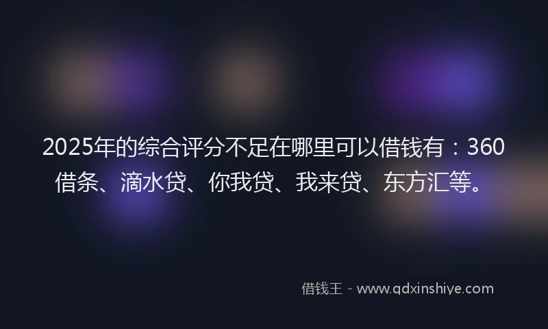 2025年的综合评分不足在哪里可以借钱有：360借条、滴水贷、你我贷、我来贷、东方汇等。