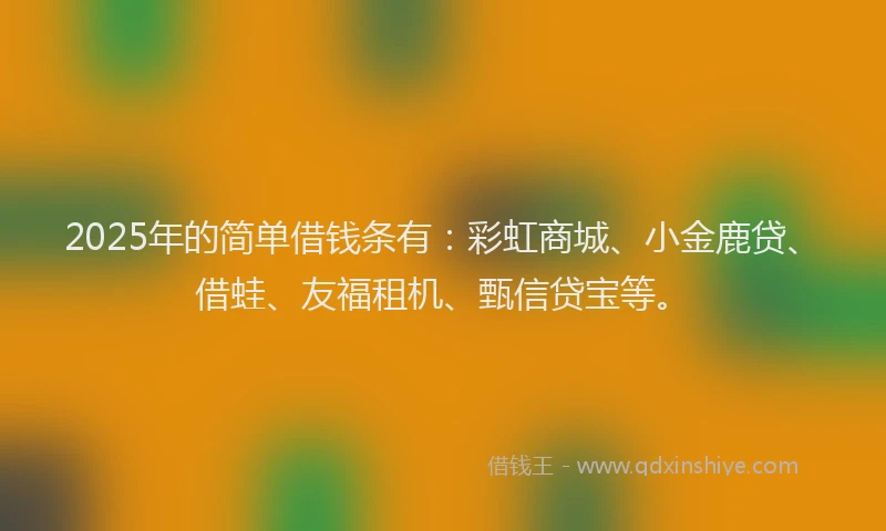 2025年的简单借钱条有：彩虹商城、小金鹿贷、借蛙、友福租机、甄信贷宝等。