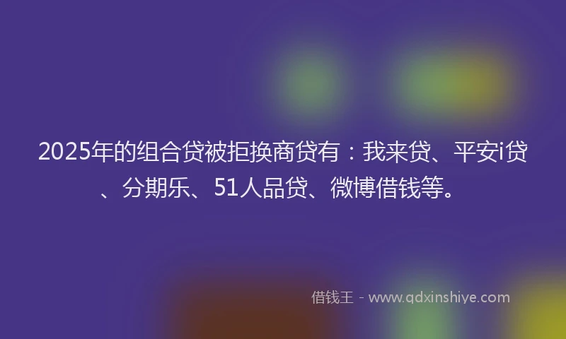 2025年的组合贷被拒换商贷有：我来贷、平安i贷、分期乐、51人品贷、微博借钱等。