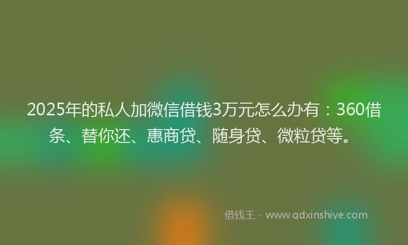 2025年的私人加微信借钱3万元怎么办有：360借条、替你还、惠商贷、随身贷、微粒贷等。