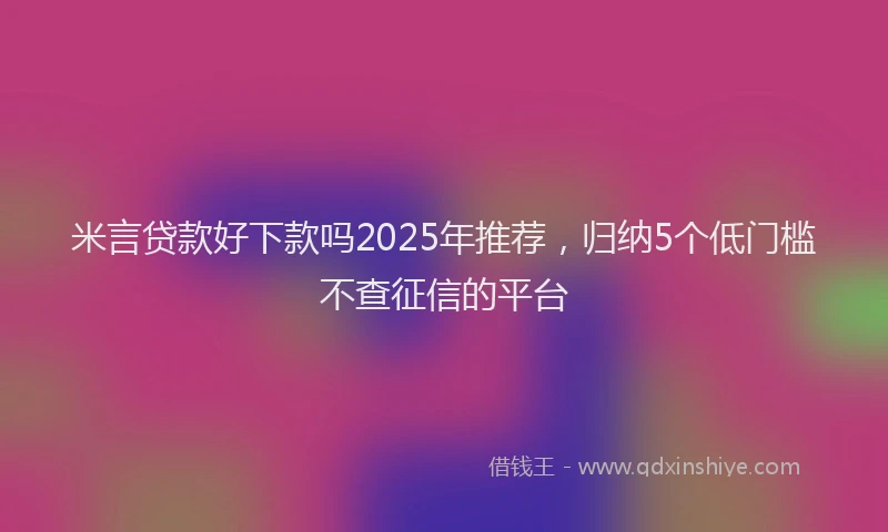 米言贷款好下款吗2025年推荐，归纳5个低门槛不查征信的平台