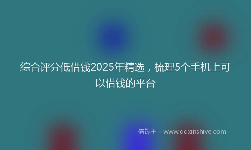 综合评分低借钱2025年精选，梳理5个手机上可以借钱的平台