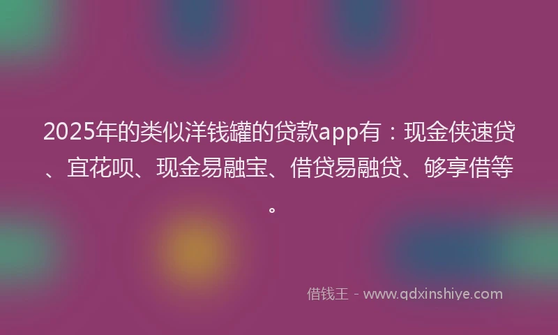 2025年的类似洋钱罐的贷款app有：现金侠速贷、宜花呗、现金易融宝、借贷易融贷、够享借等。