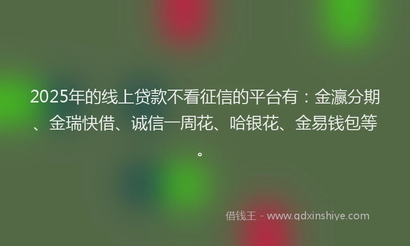 2025年的线上贷款不看征信的平台有：金瀛分期、金瑞快借、诚信一周花、哈银花、金易钱包等。