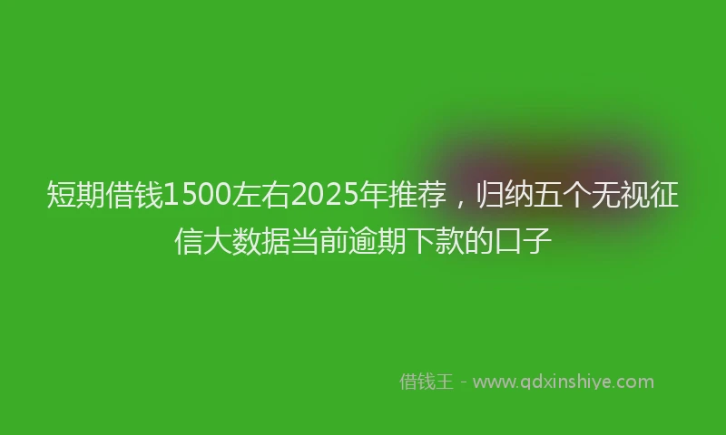 短期借钱1500左右2025年推荐，归纳五个无视征信大数据当前逾期下款的口子