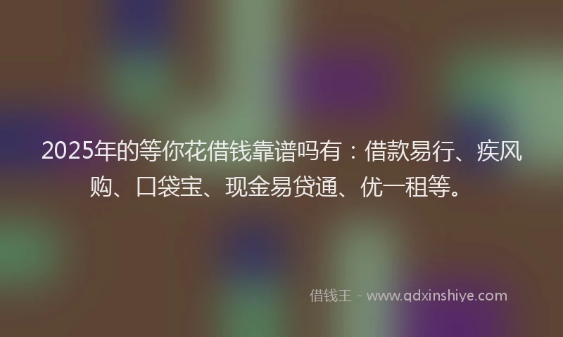 2025年的等你花借钱靠谱吗有：借款易行、疾风购、口袋宝、现金易贷通、优一租等。