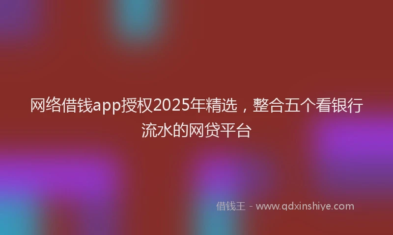网络借钱app授权2025年精选，整合五个看银行流水的网贷平台