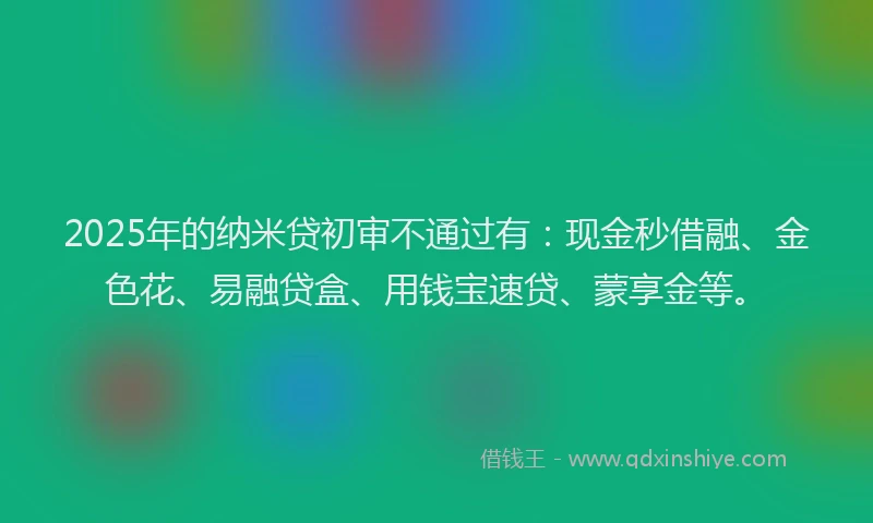 2025年的纳米贷初审不通过有：现金秒借融、金色花、易融贷盒、用钱宝速贷、蒙享金等。