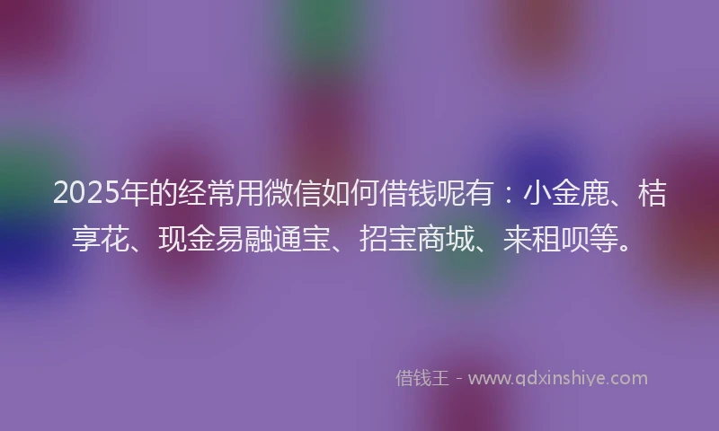 2025年的经常用微信如何借钱呢有：小金鹿、桔享花、现金易融通宝、招宝商城、来租呗等。