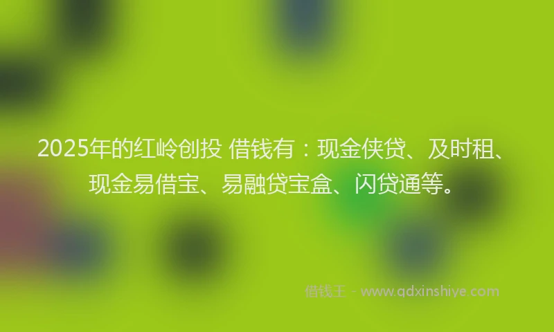 2025年的红岭创投 借钱有：现金侠贷、及时租、现金易借宝、易融贷宝盒、闪贷通等。