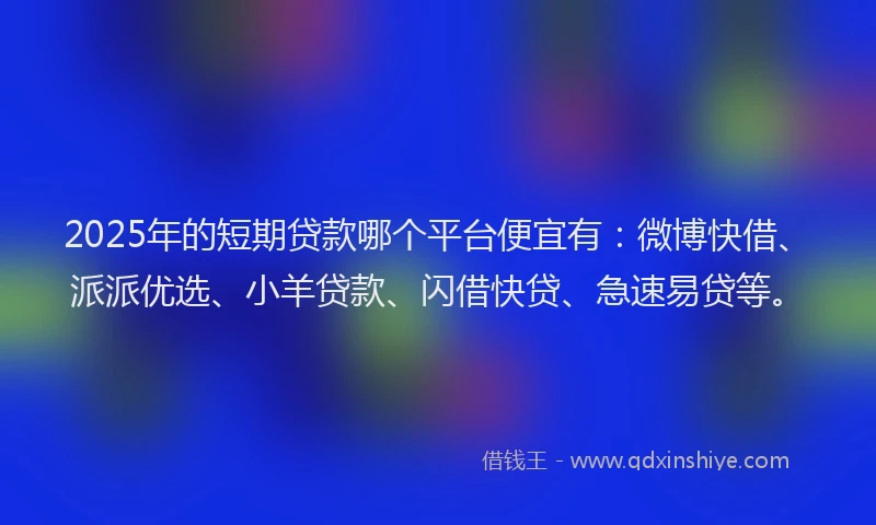 2025年的短期贷款哪个平台便宜有：微博快借、派派优选、小羊贷款、闪借快贷、急速易贷等。