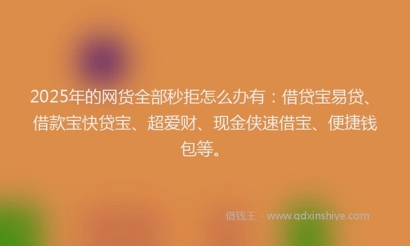 2025年的网货全部秒拒怎么办有：借贷宝易贷、借款宝快贷宝、超爱财、现金侠速借宝、便捷钱包等。