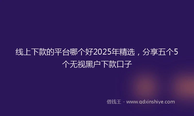 线上下款的平台哪个好2025年精选，分享五个5个无视黑户下款口子