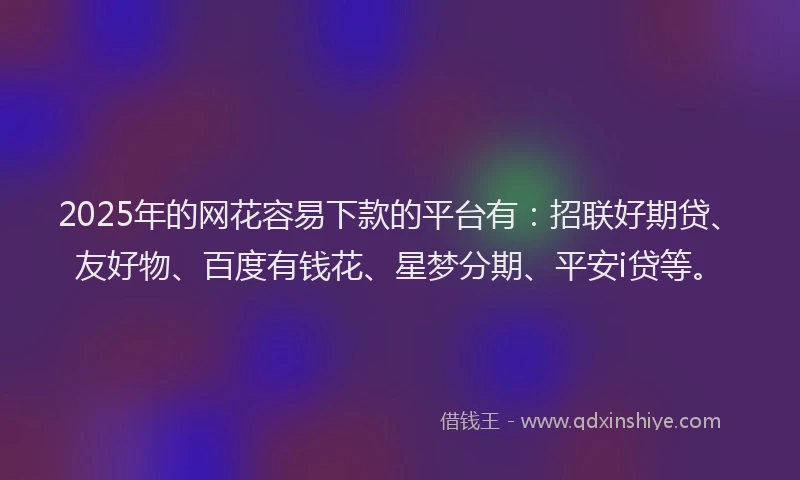 2025年的网花容易下款的平台有：招联好期贷、友好物、百度有钱花、星梦分期、平安i贷等。