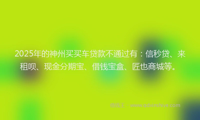 2025年的神州买买车贷款不通过有：信秒贷、来租呗、现金分期宝、借钱宝盒、匠也商城等。