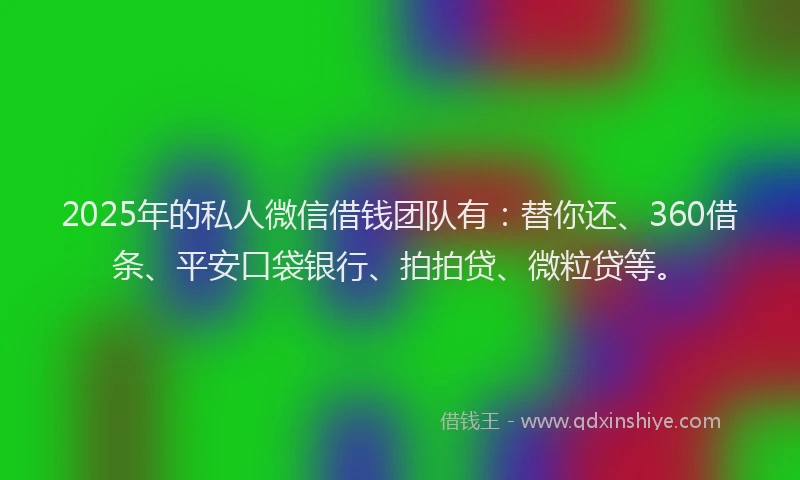 2025年的私人微信借钱团队有：替你还、360借条、平安口袋银行、拍拍贷、微粒贷等。