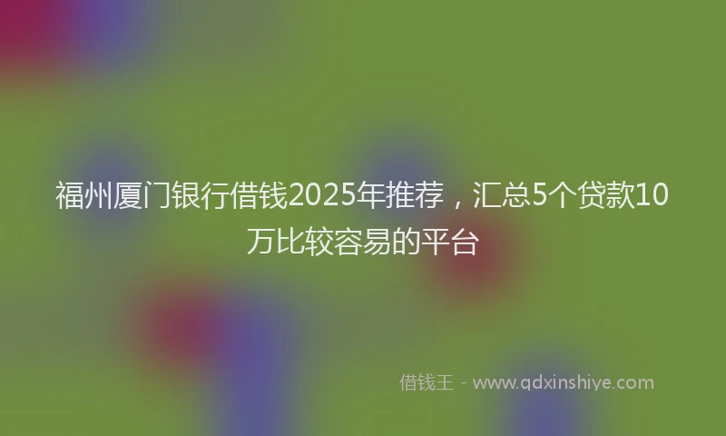 福州厦门银行借钱2025年推荐，汇总5个贷款10万比较容易的平台