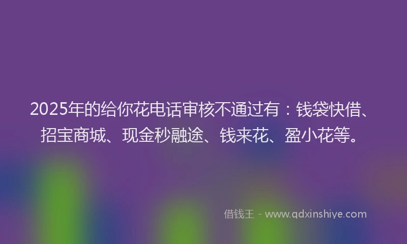 2025年的给你花电话审核不通过有：钱袋快借、招宝商城、现金秒融途、钱来花、盈小花等。