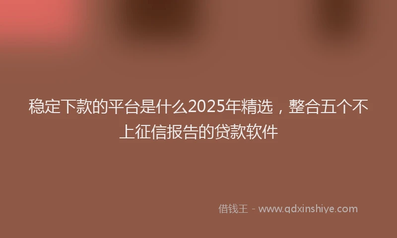 稳定下款的平台是什么2025年精选，整合五个不上征信报告的贷款软件