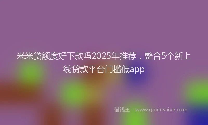 米米贷额度好下款吗2025年推荐，整合5个新上线贷款平台门槛低app