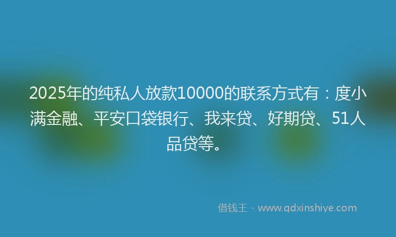 2025年的纯私人放款10000的联系方式有：度小满金融、平安口袋银行、我来贷、好期贷、51人品贷等。