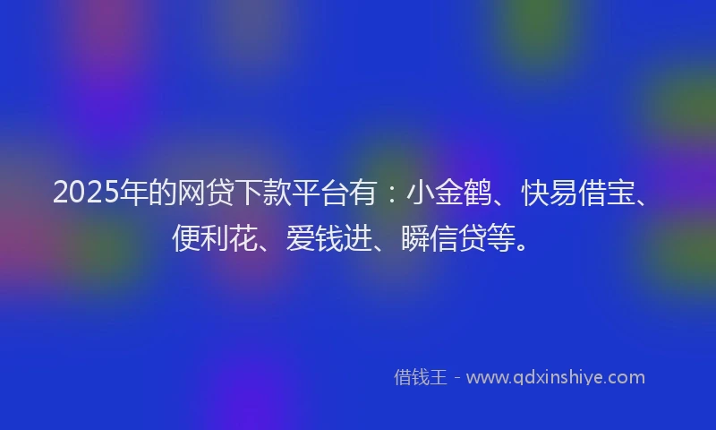 2025年的网贷下款平台有：小金鹤、快易借宝、便利花、爱钱进、瞬信贷等。