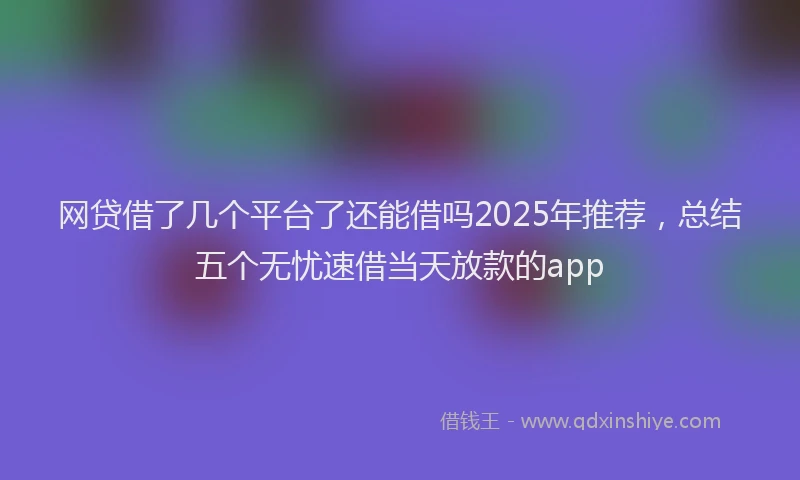 网贷借了几个平台了还能借吗2025年推荐，总结五个无忧速借当天放款的app