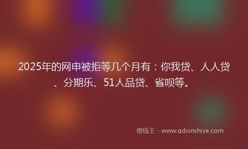 2025年的网申被拒等几个月有：你我贷、人人贷、分期乐、51人品贷、省呗等。