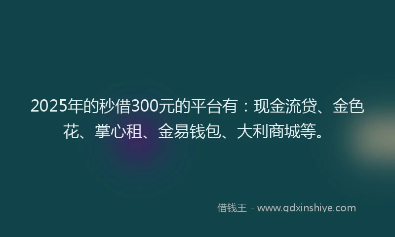 2025年的秒借300元的平台有：现金流贷、金色花、掌心租、金易钱包、大利商城等。