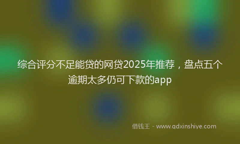综合评分不足能贷的网贷2025年推荐，盘点五个逾期太多仍可下款的app