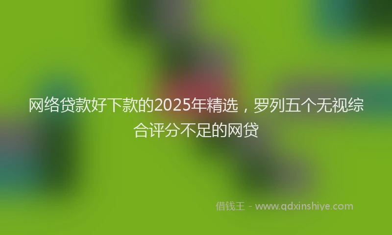 网络贷款好下款的2025年精选，罗列五个无视综合评分不足的网贷
