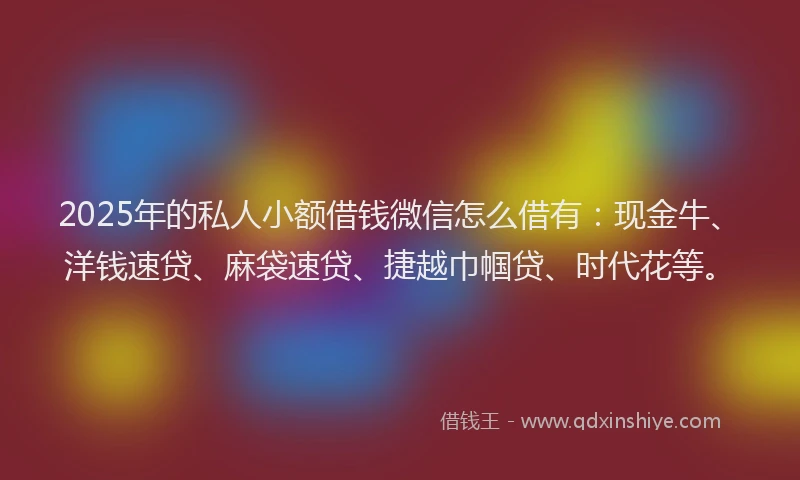 2025年的私人小额借钱微信怎么借有：现金牛、洋钱速贷、麻袋速贷、捷越巾帼贷、时代花等。