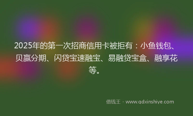 2025年的第一次招商信用卡被拒有：小鱼钱包、贝赢分期、闪贷宝速融宝、易融贷宝盒、融享花等。