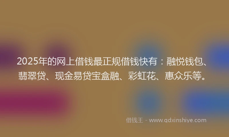 2025年的网上借钱最正规借钱快有：融悦钱包、翡翠贷、现金易贷宝盒融、彩虹花、惠众乐等。