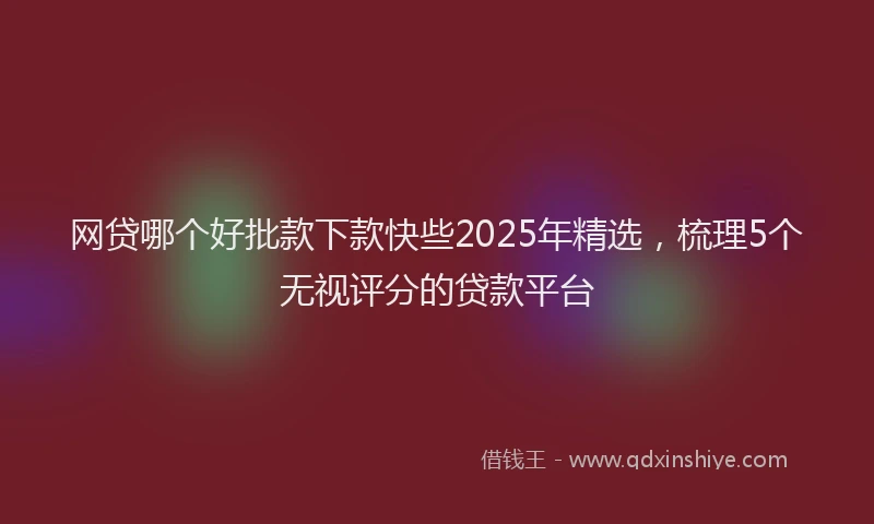网贷哪个好批款下款快些2025年精选，梳理5个无视评分的贷款平台