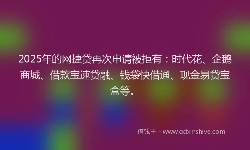 2025年的网捷贷再次申请被拒有：时代花、企鹅商城、借款宝速贷融、钱袋快借通、现金易贷宝盒等。