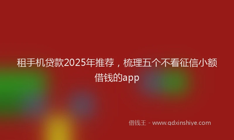 租手机贷款2025年推荐，梳理五个不看征信小额借钱的app