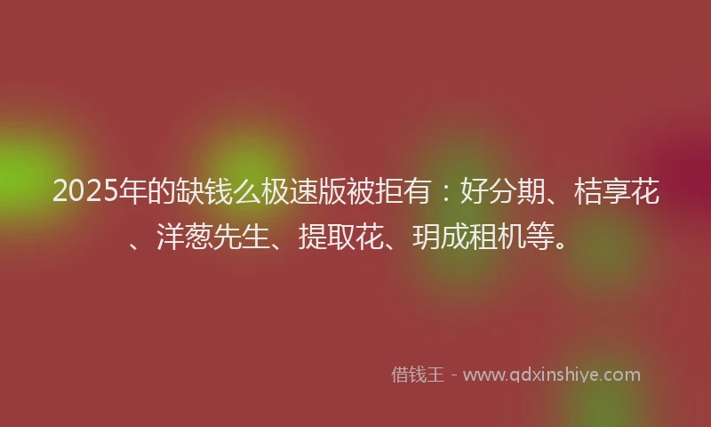 2025年的缺钱么极速版被拒有：好分期、桔享花、洋葱先生、提取花、玥成租机等。