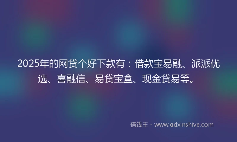 2025年的网贷个好下款有：借款宝易融、派派优选、喜融信、易贷宝盒、现金贷易等。