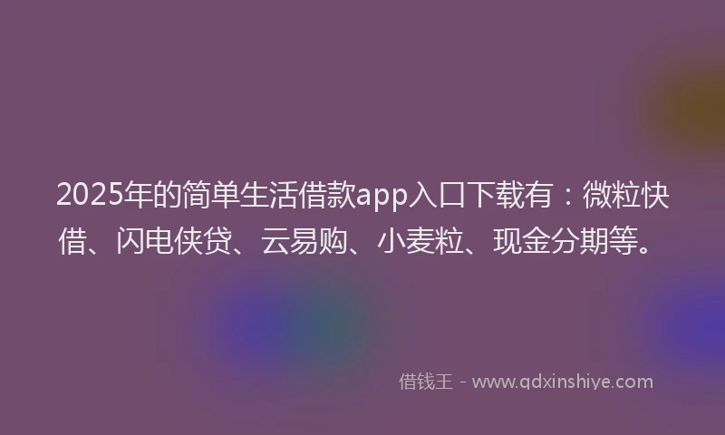 2025年的简单生活借款app入口下载有：微粒快借、闪电侠贷、云易购、小麦粒、现金分期等。