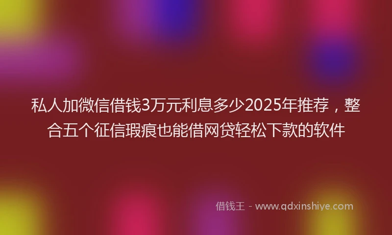 私人加微信借钱3万元利息多少2025年推荐，整合五个征信瑕疵也能借网贷轻松下款的软件