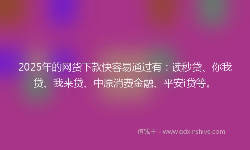 2025年的网货下款快容易通过有：读秒贷、你我贷、我来贷、中原消费金融、平安i贷等。
